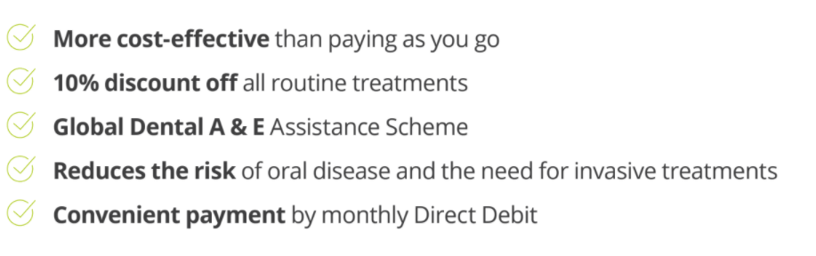 More cost-effective than paying as you go 10% discount off all routine treatments Global Dental A & E Assistance Scheme Reduces the risk of oral disease and the need for invasive treatments Convenient payment by monthly Direct Debit